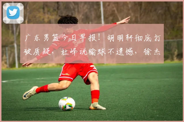 广东男篮今日早报！胡明轩彻底打破质疑，杜峰说输球不遗憾，徐杰假期新决定，崔永熙造弃用