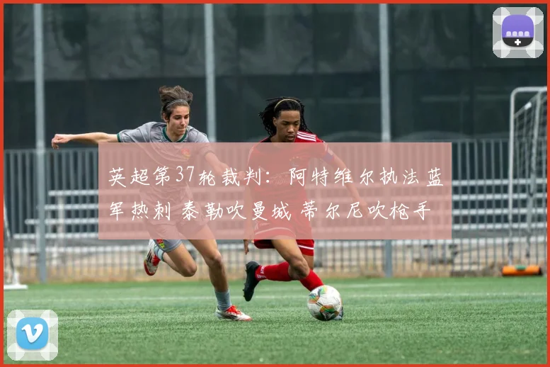 英超第37轮裁判：阿特维尔执法蓝军热刺 泰勒吹曼城 蒂尔尼吹枪手