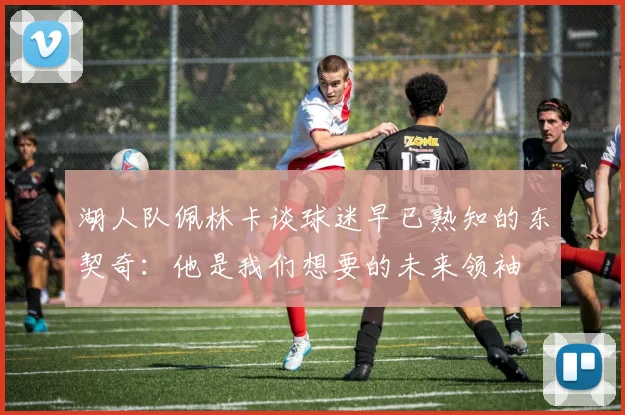 湖人队佩林卡谈球迷早已熟知的东契奇：他是我们想要的未来领袖