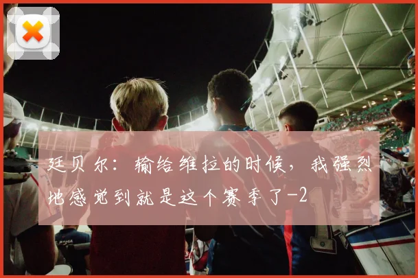 廷贝尔：输给维拉的时候，我强烈地感觉到就是这个赛季了