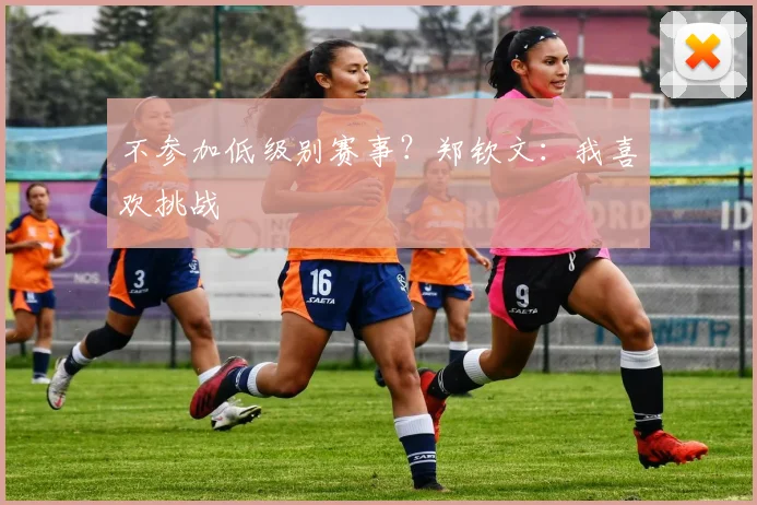 不参加低级别赛事？郑钦文：我喜欢挑战
