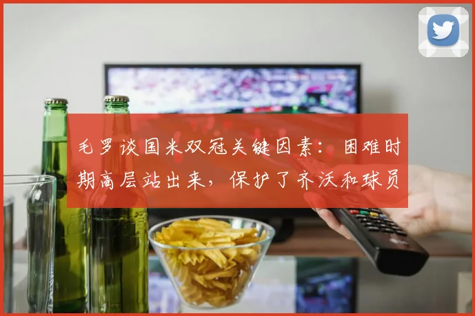毛罗谈国米双冠关键因素：困难时期高层站出来，保护了齐沃和球员