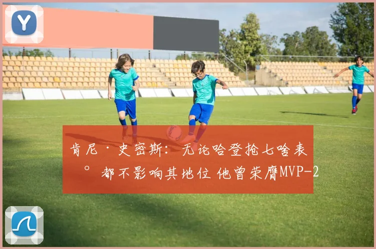 肯尼·史密斯：无论哈登抢七啥表现都不影响其地位 他曾荣膺MVP