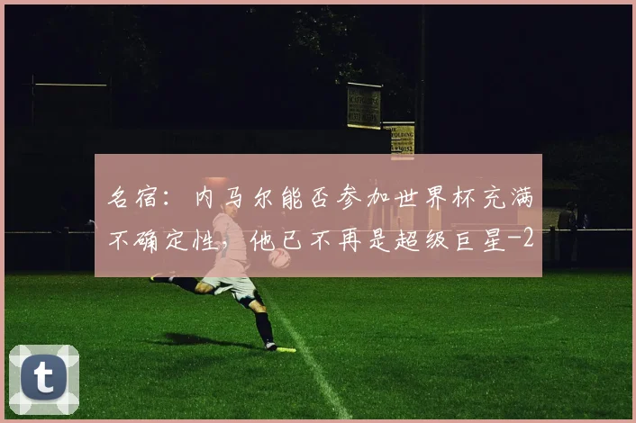名宿：内马尔能否参加世界杯充满不确定性，他已不再是超级巨星