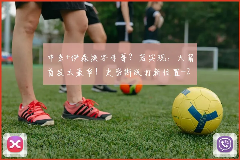 申京+伊森换字母哥？若实现，火箭首发太豪华！史密斯改打新位置