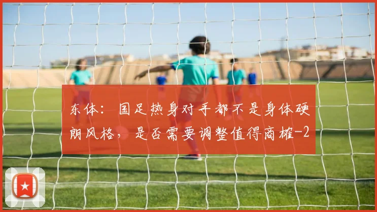 东体：国足热身对手都不是身体硬朗风格，是否需要调整值得商榷