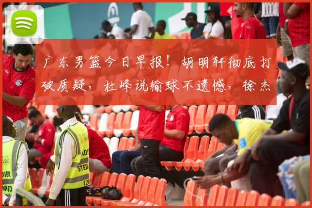 广东男篮今日早报！胡明轩彻底打破质疑，杜峰说输球不遗憾，徐杰假期新决定，崔永熙造弃用